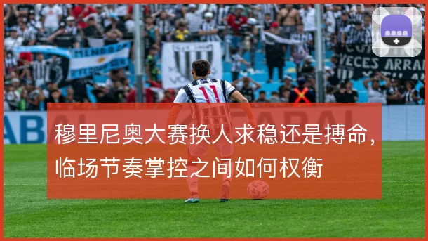 穆里尼奥大赛换人求稳还是搏命,临场节奏掌控之间如何权衡