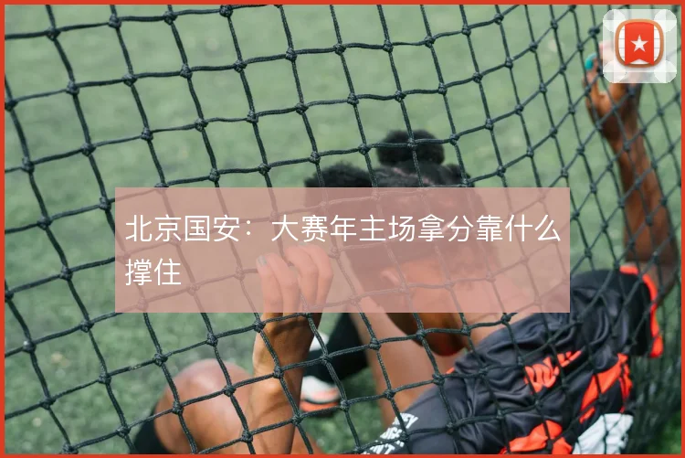 北京国安:大赛年主场拿分靠什么撑住